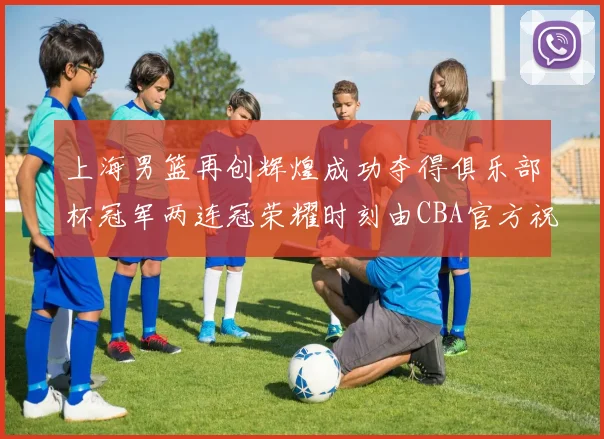 上海男篮再创辉煌成功夺得俱乐部杯冠军两连冠荣耀时刻由CBA官方祝贺